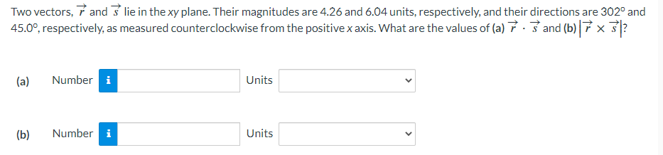 Two vectors, and lie in the xy plane. Their magnitudes are 4.26 and 6.04 units, respectively, and their directions are 302° and
45.0°, respectively, as measured counterclockwise from the positive x axis. What are the values of (a) and (b) 7 × 3?
(a)
(b)
Number i
Number i
Units
Units