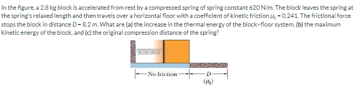 In the figure, a 2.8 kg block is accelerated from rest by a compressed spring of spring constant 620 N/m. The block leaves the spring at
the spring's relaxed length and then travels over a horizontal floor with a coefficient of kinetic friction -0.241. The frictional force
stops the block in distance D-8.2 m. What are (a) the increase in the thermal energy of the block-floor system, (b) the maximum
kinetic energy of the block, and (c) the original compression distance of the spring?
No friction