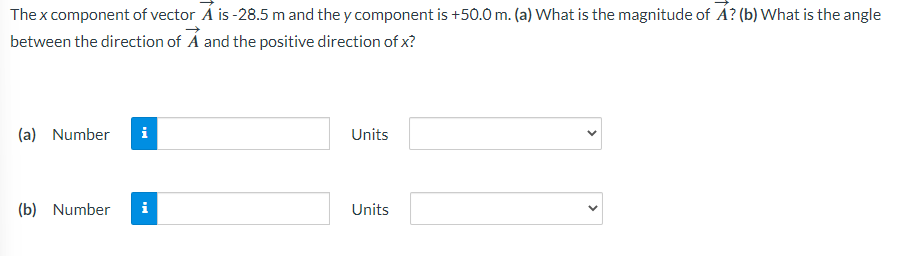 The x component of vector A is-28.5 m and they component is +50.0 m. (a) What is the magnitude of A? (b) What is the angle
between the direction of A and the positive direction of x?
(a) Number i
(b) Number i
Units
Units
<