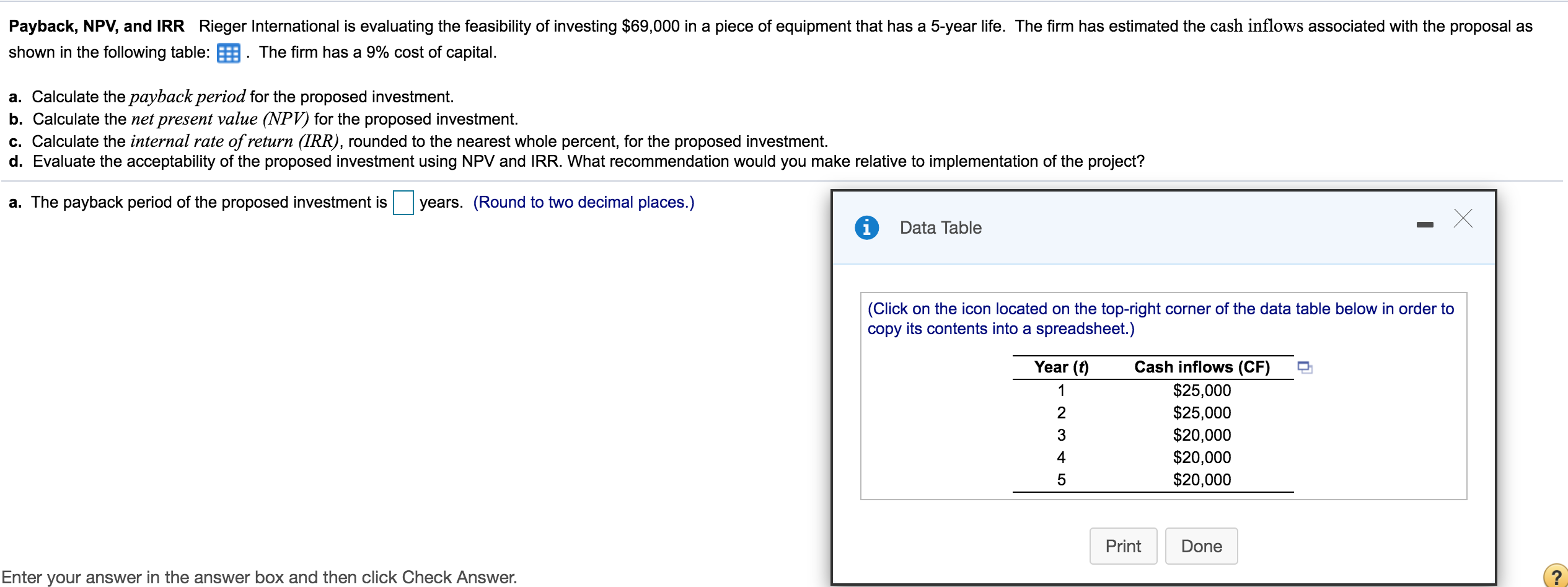 Payback, NPV, and IRR Rieger International is evaluating the feasibility of investing $69,000 in a piece of equipment that has a 5-year life. The firm has estimated the cash inflows associated with the proposal as
shown in the following table: . The firm has a 9% cost of capital.
a. Calculate the payback period for the proposed investment.
b. Calculate the net present value (NPV) for the proposed investment.
c. Calculate the internal rate of return (IRR), rounded to the nearest whole percent, for the proposed investment.
d. Evaluate the acceptability of the proposed investment using NPV and IRR. What recommendation would you make relative to implementation of the project?
a. The payback period of the proposed investment is
years. (Round to two decimal places.)
Data Table
|(Click on the icon located on the top-right corner of the data table below in order to
copy its contents into a spreadsheet.)
Year (f)
Cash inflows (CF)
$25,000
$25,000
$20,000
$20,000
1
3
4
$20,000
Print
Done
Enter your answer in the answer box and then click Check Answer.
