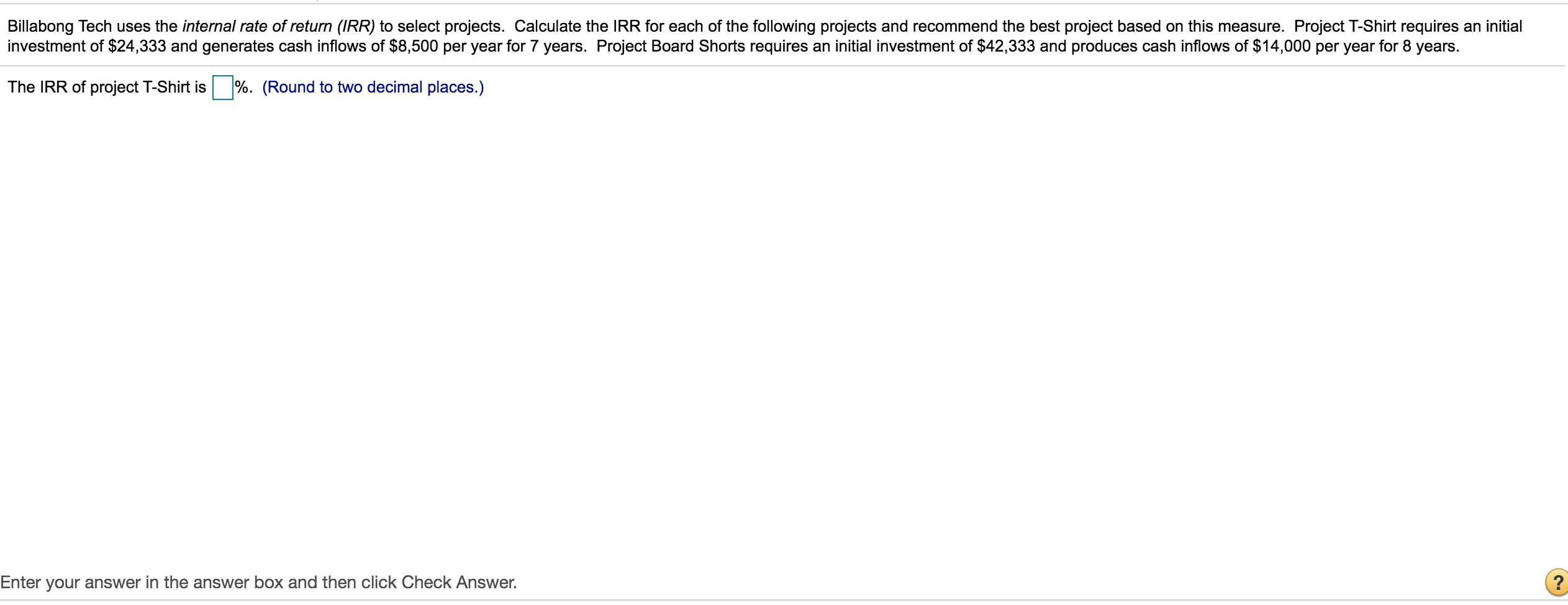 Billabong Tech uses the internal rate of return (IRR) to select projects. Calculate the IRR for each of the following projects and recommend the best project based on this measure. Project T-Shirt requires an initial
investment of $24,333 and generates cash inflows of $8,500 per year for 7 years. Project Board Shorts requires an initial investment of $42,333 and produces cash inflows of $14,000 per year for 8 years.
The IRR of project T-Shirt is %. (Round to two decimal places.)
