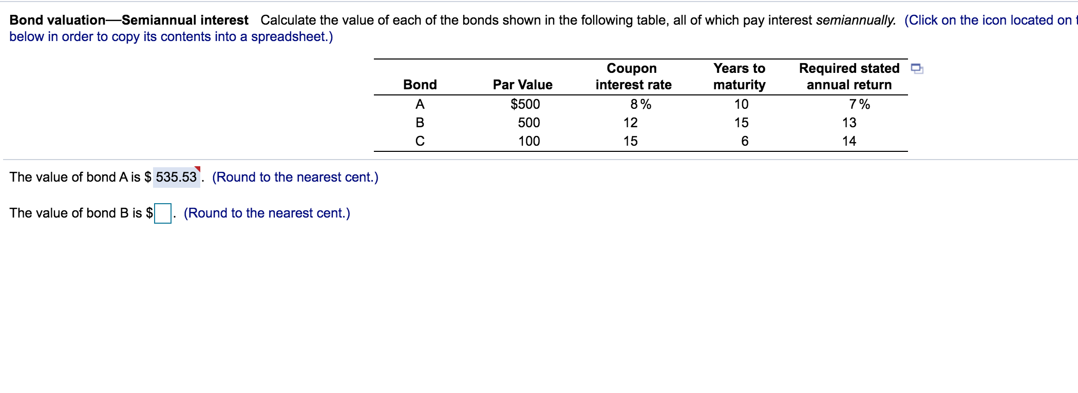 Bond valuation-Semiannual interest Calculate the value of each of the bonds shown in the following table, all of which pay interest semiannually.
below in order to copy its contents into a spreadsheet.)
Required stated
annual return
Years to
Coupon
interest rate
Bond
Par Value
maturity
A
$500
8%
10
7%
500
12
15
13
C
100
15
6.
14
The value of bond A is $ 535.53'. (Round to the nearest cent.)
The value of bond B is $
(Round to the nearest cent.)
