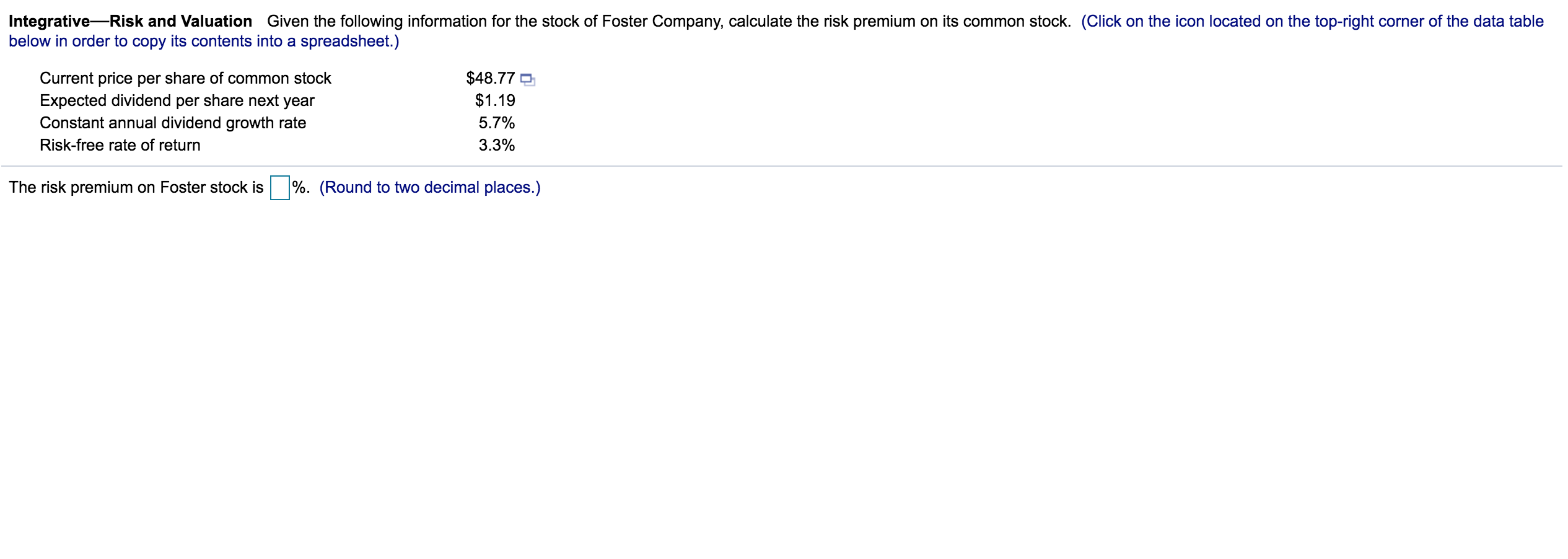 Integrative-Risk and Valuation Given the following information for the stock of Foster Company, calculate the risk premium on its common stock.
below in order to copy its contents into a spreadsheet.)
$48.77
Current price per share of common stock
Expected dividend per share next year
Constant annual dividend growth rate
$1.19
5.7%
Risk-free rate of return
3.3%
The risk premium on Foster stock is
%. (Round to two decimal places.)
