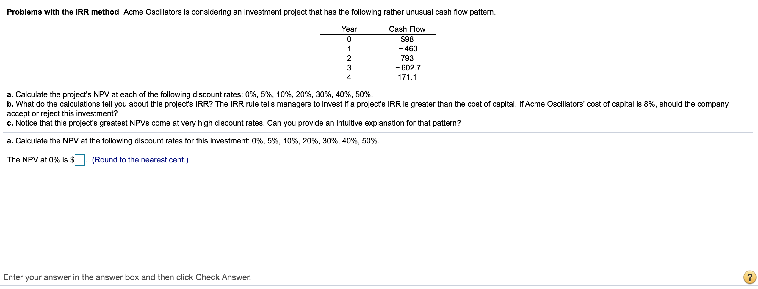 a. Calculate the project's NPV at each of the following discount rates: 0%, 5%, 10%, 20%, 30%, 40%, 50%.
b. What do the calculations tell you about this project's IRR? The IRR rule tells managers to invest if a project's IRR is greater than the cost of capital. If Acme Oscillators' cost of capital is 8%, should the company
accept or reject this investment?
c. Notice that this project's greatest NPVS come at very high discount rates. Can you provide an intuitive explanation for that pattern?
