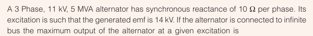 A 3 Phase, 11 kV, 5 MVA alternator has synchronous reactance of 10 N per phase. Its
excitation is such that the generated emf is 14 kV. If the alternator is connected to infinite
bus the maximum output of the alternator at a given excitation is
