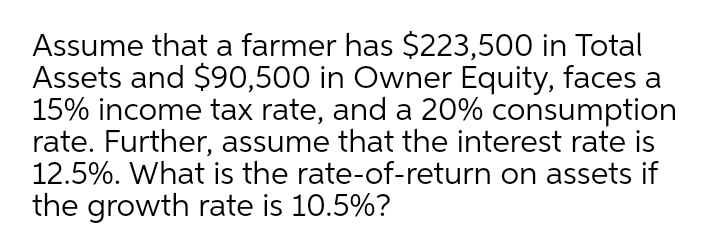 Assume that a farmer has $223,500 in Total
Assets and $90,500 in Owner Equity, faces a
15% income tax rate, and a 20% consumption
rate. Further, assume that the interest rate is
12.5%. What is the rate-of-return on assets if
the growth rate is 10.5%?
