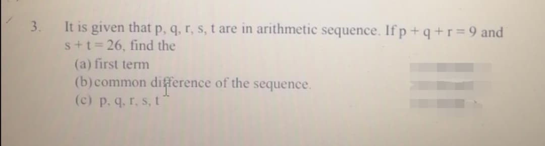 It is given that p, q, r, s, t are in arithmetic sequence. If p +q+r=9 and
s+t=26, find the
(a) first term
(b)common difference of the sequence.
(c) p. q. r. s, t
3.
