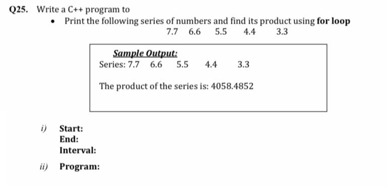 Q25. Write a C++ program to
• Print the following series of numbers and find its product using for loop
7.7 6.6
5.5
4.4
3.3
Sample Output:
Series: 7.7 6.6
5.5
4.4
3.3
The product of the series is: 4058.4852
i)
End:
Start:
Interval:
ii) Program:
