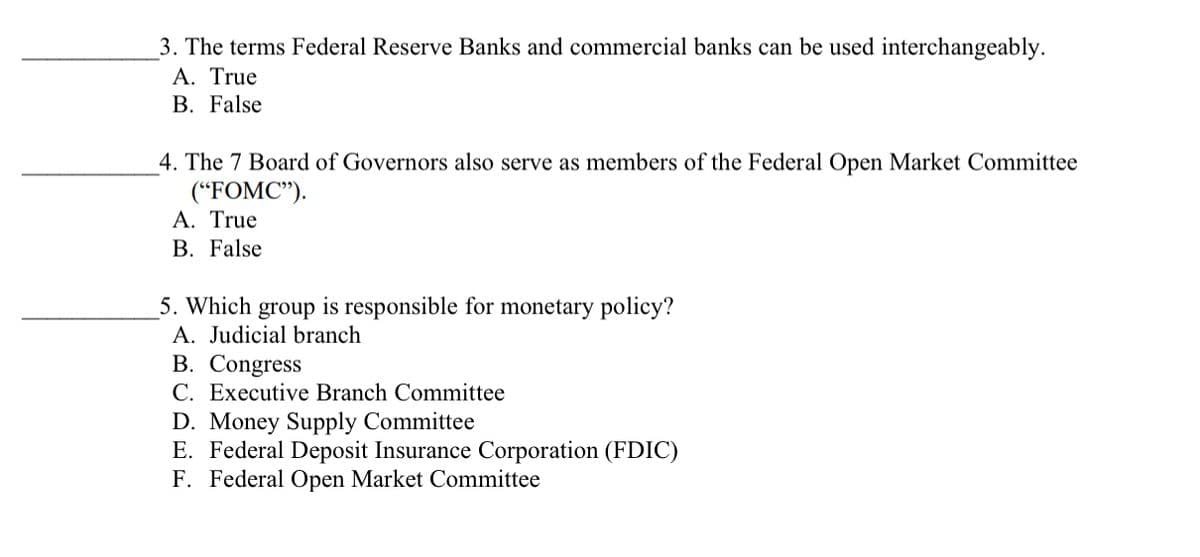 3. The terms Federal Reserve Banks and commercial banks can be used interchangeably.
A. True
B. False
4. The 7 Board of Governors also serve as members of the Federal Open Market Committee
("FOMC").
A. True
B. False
5. Which group is responsible for monetary policy?
A. Judicial branch
B. Congress
C. Executive Branch Committee
D. Money Supply Committee
E. Federal Deposit Insurance Corporation (FDIC)
F. Federal Open Market Committee