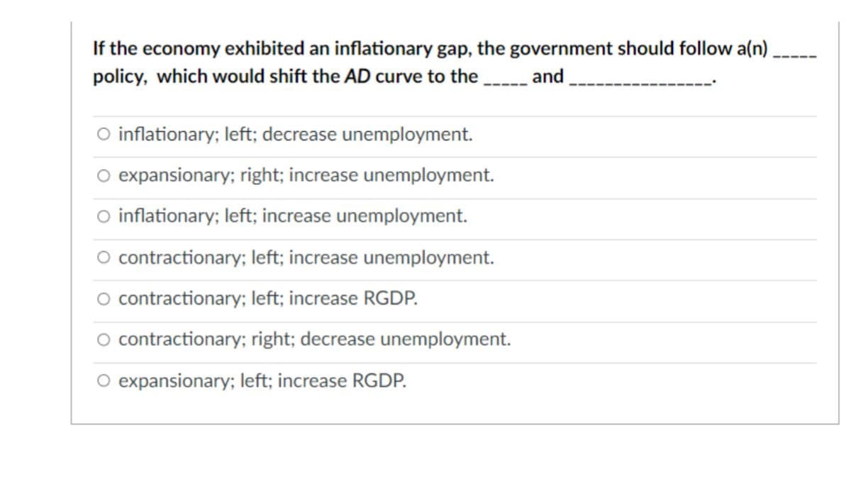 If the economy exhibited an inflationary gap, the government should follow a(n)
policy, which would shift the AD curve to the
and
O inflationary; left; decrease unemployment.
expansionary; right; increase unemployment.
O inflationary; left; increase unemployment.
O contractionary; left; increase unemployment.
O contractionary; left; increase RGDP.
O contractionary; right; decrease unemployment.
expansionary; left; increase RGDP.