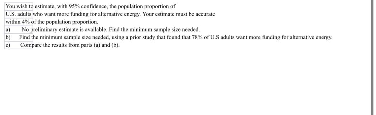You wish to estimate, with 95% confidence, the population proportion of
U.S. adults who want more funding for alternative energy. Your estimate must be accurate
within 4% of the population proportion.
a)
b)
c)
No preliminary estimate is available. Find the minimum sample size needed.
Find the minimum sample size needed, using a prior study that found that 78% of U.S adults want more funding for alternative energy.
Compare the results from parts (a) and (b).