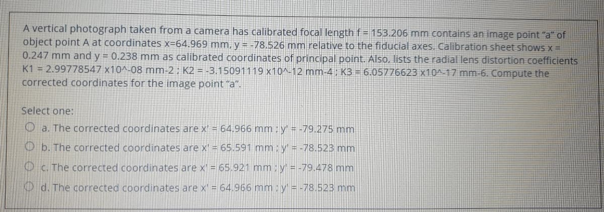 A vertical photograph taken from a camera has calibrated focal length f= 153.206 mm contains an image point "a" of
object point A at coordinates x=64.969 mm, y = -78.526 mm relative to the fiducial axes. Calibration sheet shows x =
0.247 mm and y = 0.238 mm as calibrated coordinates of principal point.. Also, lists the radial lens distortion coefficients
K1 = 2.99778547 x10^-08 mm-2; K2 =-3.15091119 x10^-12 mm-4, K3 = 6.05776623 x10^-17 mm-6. Compute the
corrected coordinates for the image point "a".
Select one:
O a. The corrected coordinates are x = 64.966 mm:y = -79,275 mm
O b. The corrected coordinates are x = 65.591 mm; y = -78.523 mm
Oc. The corrected coordinates are x' = 65.921 mm: y = -79.478 mm
O d. The corrected coordinates are x = 64.966 mm: y = -78.523 mm
