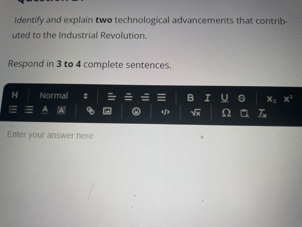 Identify and explain two technological advancements that contrib-
uted to the Industrial Revolution.
Respond in 3 to 4 complete sentences.
I !!!
H
Normal
EEAA
Enter your answer here
=
BIUS
√x
X₂ X²
20 Ix