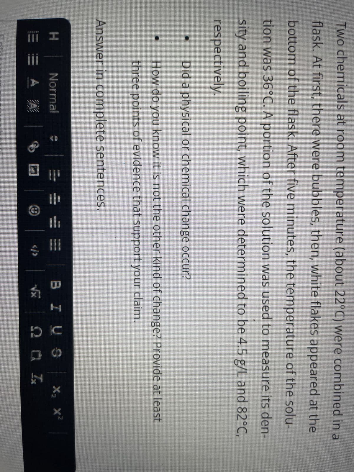 Two chemicals at room temperature (about 22°C) were combined in a
flask. At first, there were bubbles, then, white flakes appeared at the
bottom of the flask. After five minutes, the temperature of the solu-
tion was 36°C. A portion of the solution was used to measure its den-
sity and boiling point, which were determined to be 4.5 g/L and 82°C,
respectively.
[]
II
Did a physical or chemical change occur?
How do you know it is not the other kind of change? Provide at least
three points of evidence that support your claim.
Answer in complete sentences.
H
Normal #
EA A
Ⓒ
</>
BIUS
√x ΩΡΑΙ
X₂ X²