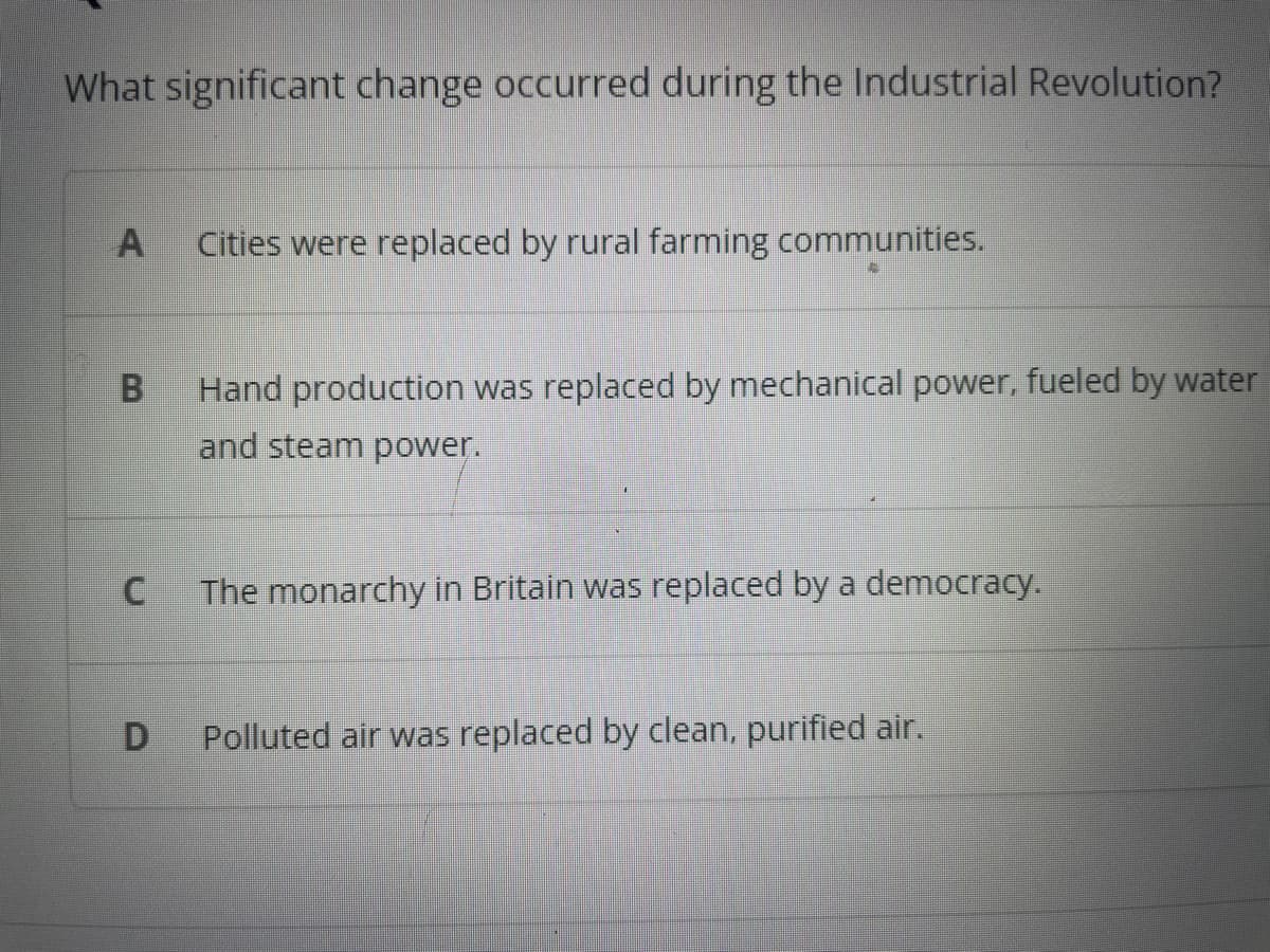 What significant change occurred during the Industrial Revolution?
A
B
C
D
Cities were replaced by rural farming communities.
Hand production was replaced by mechanical power, fueled by water
and steam power.
The monarchy in Britain was replaced by a democracy.
Polluted air was replaced by clean, purified air.