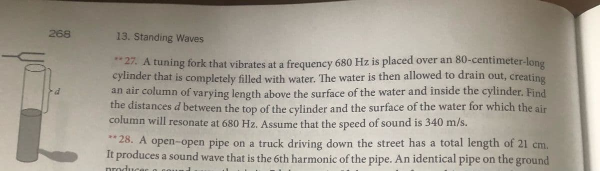 268
13. Standing Waves
27. A tuning fork that vibrates at a frequency 680 Hz is placed over an 80-centimeter-long
cylinder that is completely filled with water. The water is then allowed to drain out, creating
an air column of varying length above the surface of the water and inside the cylinder. Find
the distances d between the top of the cylinder and the surface of the water for which the air
column will resonate at 680 Hz. Assume that the speed of sound is 340 m/s.
* 28. A open-open pipe on a truck driving down the street has a total length of 21 cm.
It produces a sound wave that is the 6th harmonic of the pipe. An identical pipe on the ground
nroduces a
