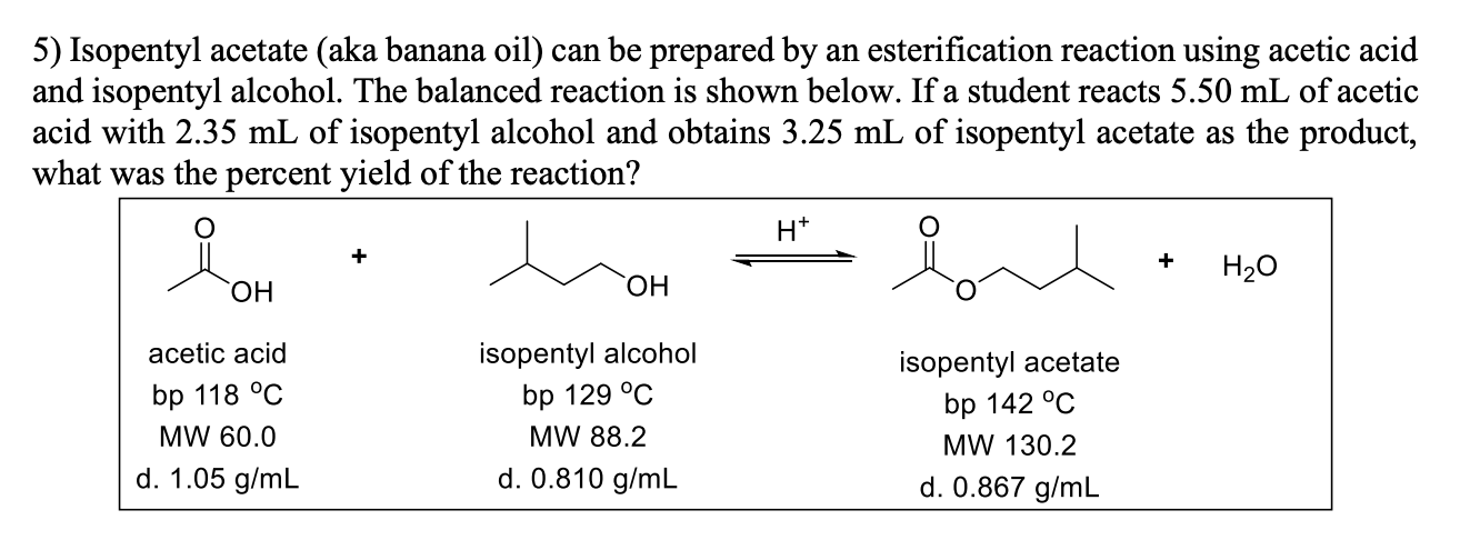 5) Isopentyl acetate (aka banana oil) can be prepared by an esterification reaction using acetic acid
and isopentyl alcohol. The balanced reaction is shown below. If a student reacts 5.50 mL of acetic
acid with 2.35 mL of isopentyl alcohol and obtains 3.25 mL of isopentyl acetate as the product,
what was the percent yield of the reaction?
H*
+
H20
HO,
HO,
acetic acid
isopentyl alcohol
isopentyl acetate
bp 142 °C
bp 118 °C
bp 129 °C
MW 60.0
MW 88.2
MW 130.2
d. 1.05 g/mL
d. 0.810 g/mL
d. 0.867 g/mL
