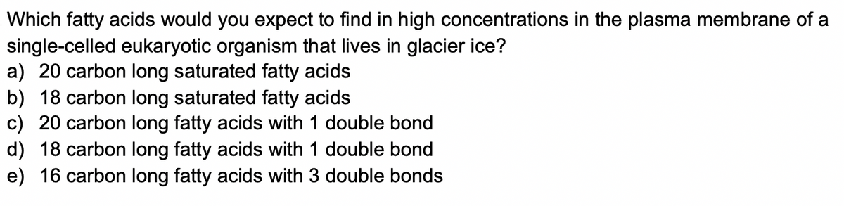 Which fatty acids would you expect to find in high concentrations in the plasma membrane of a
single-celled eukaryotic organism that lives in glacier ice?
a) 20 carbon long saturated fatty acids
b) 18 carbon long saturated fatty acids
c) 20 carbon long fatty acids with 1 double bond
d) 18 carbon long fatty acids with 1 double bond
e) 16 carbon long fatty acids with 3 double bonds
