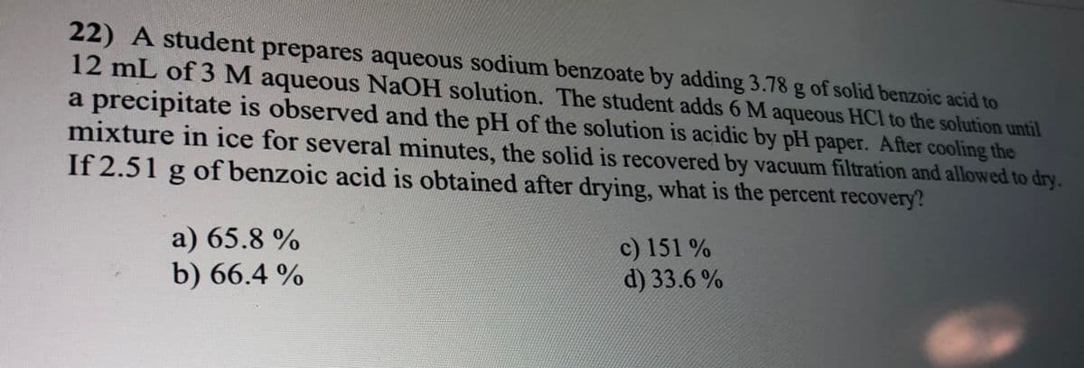 22) A student prepares aqueous sodium benzoate by adding 3.78 g of solid benzoic acid to
12 mL of 3 M aqueous NaOH solution. The student adds 6 M aqueous HCI to the solution until
a precipitate is observed and the pH of the solution is acidic by pH paper. After cooling the
mixture in ice for several minutes, the solid is recovered by vacuum filtration and allowed to dry.
If 2.51 g of benzoic acid is obtained after drying, what is the percent recovery?
a) 65.8 %
b) 66.4 %
c) 151 %
d) 33.6 %
