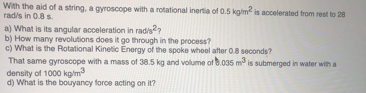 With the aid of a string, a gyroscope with a rotational inertia of 0.5 kg/m- is accelerated from rest to 28
rad/s in 0.8 s.
a) What is its angular acceleration in rad/s2?
b) How many revolutions does it go through in the process?
c) What is the Rotational Kinetic Energy of the spoke wheel after 0.8 seconds?
That same gyroscope with a mass of 38.5 kg and volume of U.035 m° is submerged in water with a
density of 1000 kg/m
d) What is the bouyancy force acting on it?
