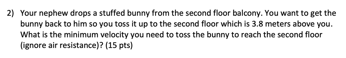 2) Your nephew drops a stuffed bunny from the second floor balcony. You want to get the
bunny back to him so you toss it up to the second floor which is 3.8 meters above you.
What is the minimum velocity you need to toss the bunny to reach the second floor
(ignore air resistance)? (15 pts)
