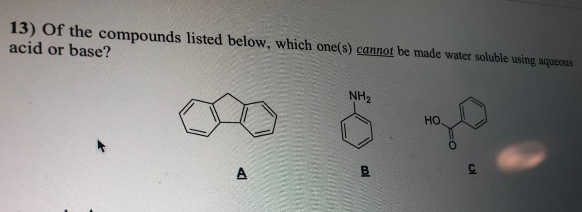 13) Of the compounds listed below, which one(s) cannot be made water soluble using aqueous
acid or base?
NH2
000
HO
B.
A
