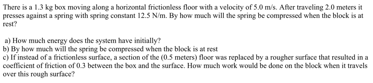 There is a 1.3 kg box moving along a horizontal frictionless floor with a velocity of 5.0 m/s. After traveling 2.0 meters it
presses against a spring with spring constant 12.5 N/m. By how much will the spring be compressed when the block is at
rest?
a) How much energy does the system have initially?
b) By how much will the spring be compressed when the block is at rest
c) If instead of a frictionless surface, a section of the (0.5 meters) floor was replaced by a rougher surface that resulted in a
coefficient of friction of 0.3 between the box and the surface. How much work would be done on the block when it travels
over this rough surface?
