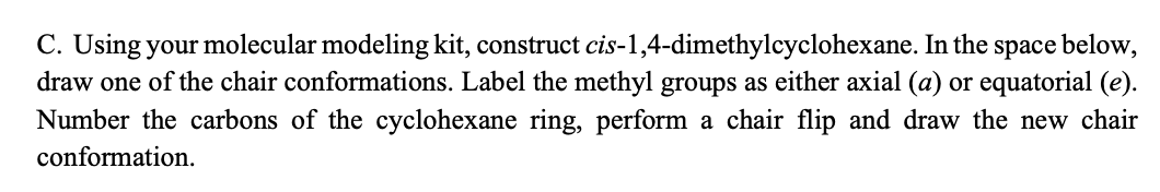 C. Using your molecular modeling kit, construct cis-1,4-dimethylcyclohexane. In the space below,
draw one of the chair conformations. Label the methyl groups as either axial (a) or equatorial (e).
Number the carbons of the cyclohexane ring, perform a chair flip and draw the new chair
conformation.
