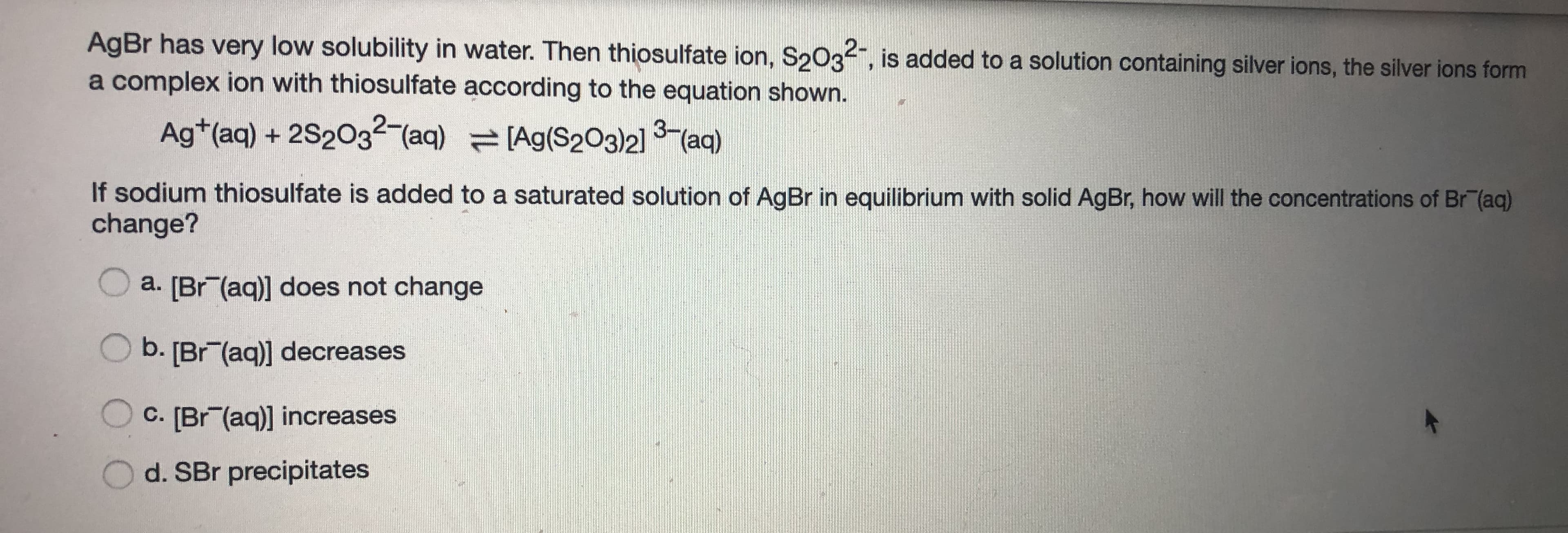 AgBr has very low solubility in water. Then thiosulfate ion, S2032, is added to a solution containing silver ions, the silver ions form
a complex ion with thiosulfate according to the equation shown.
Ag*(aq) + 2S203²-(aq) (Ag(S203)21 3-(aq)
If sodium thiosulfate is added to a saturated solution of AgBr in equilibrium with solid AgBr, how will the concentrations of Br"(aq)
change?
a. [Br (aq)] does not change
b. [Br (aq)] decreases
C. [Br (aq)] increases
d. SBr precipitates
