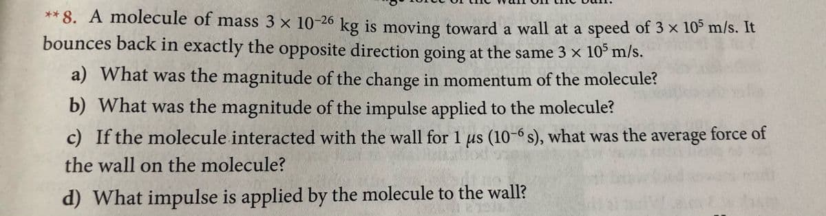 ** 8. A molecule of mass 3 x 10-26 kg is moving toward a wall at a speed of 3 x 10° m/s. It
bounces back in exactly the opposite direction going at the same 3 x 10° m/s.
a) What was the magnitude of the change in momentum of the molecule?
b) What was the magnitude of the impulse applied to the molecule?
c) If the molecule interacted with the wall for 1 us (10-6 s), what was the average force of
the wall on the molecule?
d) What impulse is applied by the molecule to the wall?

