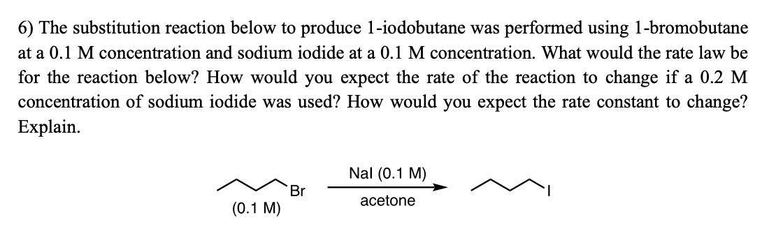 6) The substitution reaction below to produce 1-iodobutane was performed using 1-bromobutane
at a 0.1 M concentration and sodium iodide at a 0.1 M concentration. What would the rate law be
for the reaction below? How would you expect the rate of the reaction to change if a 0.2 M
concentration of sodium iodide was used? How would you expect the rate constant to change?
Explain.
Nal (0.1 M)
Br
acetone
(0.1 M)
