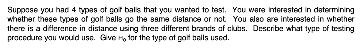 Suppose you had 4 types of golf balls that you wanted to test. You were interested in determining
whether these types of golf balls go the same distance or not. You also are interested in whether
there is a difference in distance using three different brands of clubs. Describe what type of testing
procedure you would use. Give Ho for the type of golf balls used.

