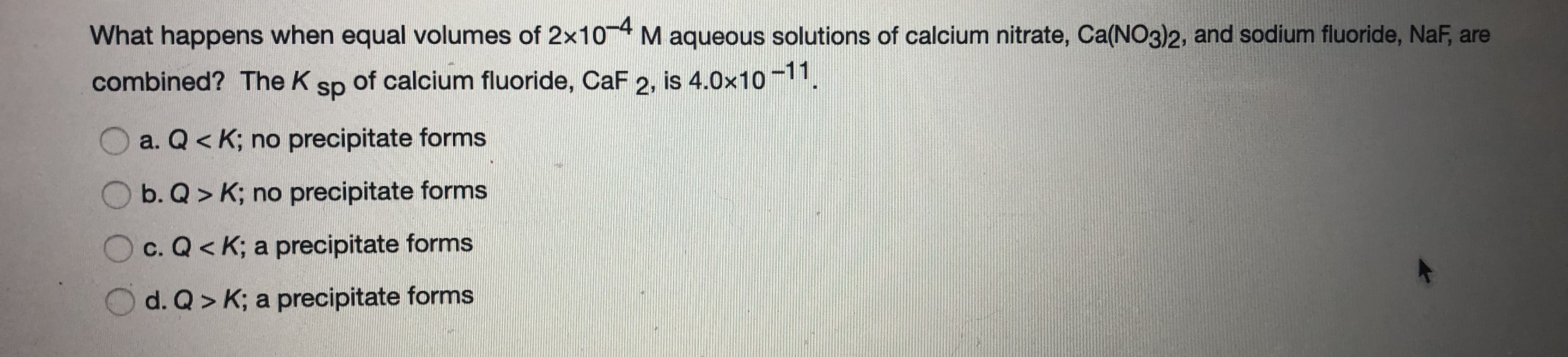 What happens when equal volumes of 2x104 M aqueous solutions of calcium nitrate, Ca(NO3)2, and sodium fluoride, NaF, are
combined? The K
of calcium fluoride, CaF 2, is 4.0x10-11,
sp
O a. Q< K; no precipitate forms
O b. Q > K; no precipitate forms
c. Q< K; a precipitate forms
d. Q> K; a precipitate forms
