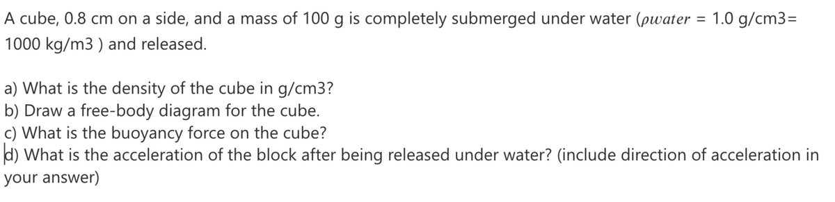 A cube, 0.8 cm on a side, and a mass of 100 g is completely submerged under water (pwater = 1.0 g/cm3=
1000 kg/m3 ) and released.
a) What is the density of the cube in g/cm3?
b) Draw a free-body diagram for the cube.
c) What is the buoyancy force on the cube?
d) What is the acceleration of the block after being released under water? (include direction of acceleration in
your answer)
