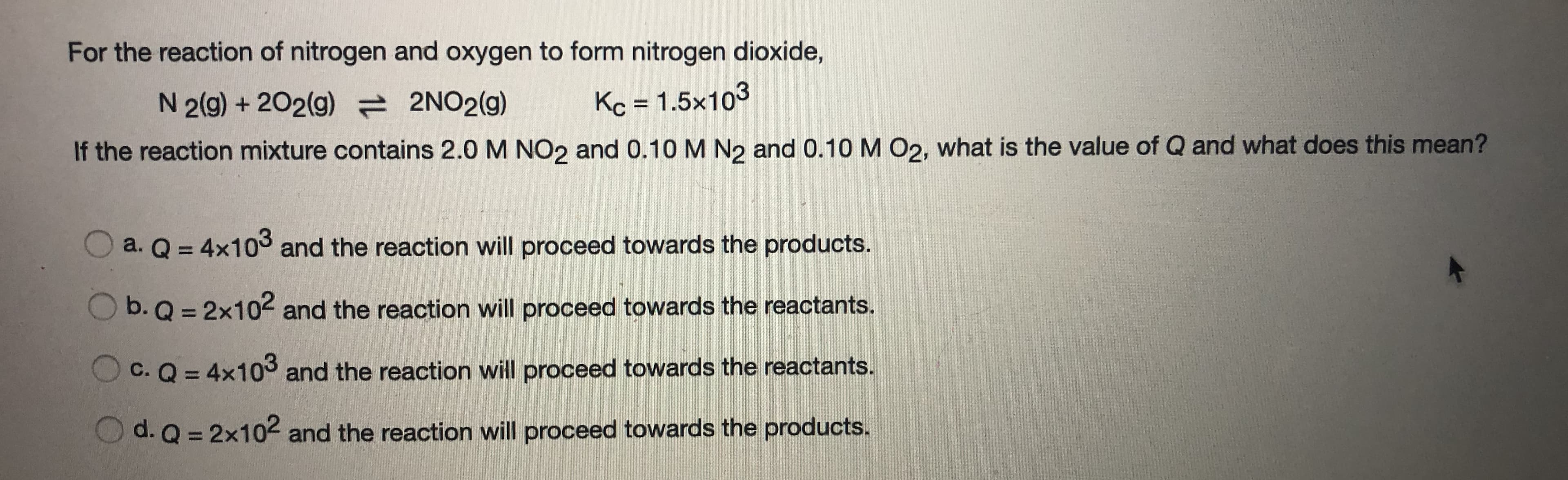 For the reaction of nitrogen and oxygen to form nitrogen dioxide,
Kc = 1.5x103
N 2(g) + 202(g) 2NO2(g)
If the reaction mixture contains 2.0 M NO2 and 0.10 M N2 and 0.10 M O2, what is the value of Q and what does this mean?
a. Q = 4x103 and the reaction will proceed towards the products.
O b. Q = 2x102 and the reaction will proceed towards the reactants.
c. Q = 4x103 and the reaction will proceed towards the reactants.
O d. Q = 2x102 and the reaction will proceed towards the products.
