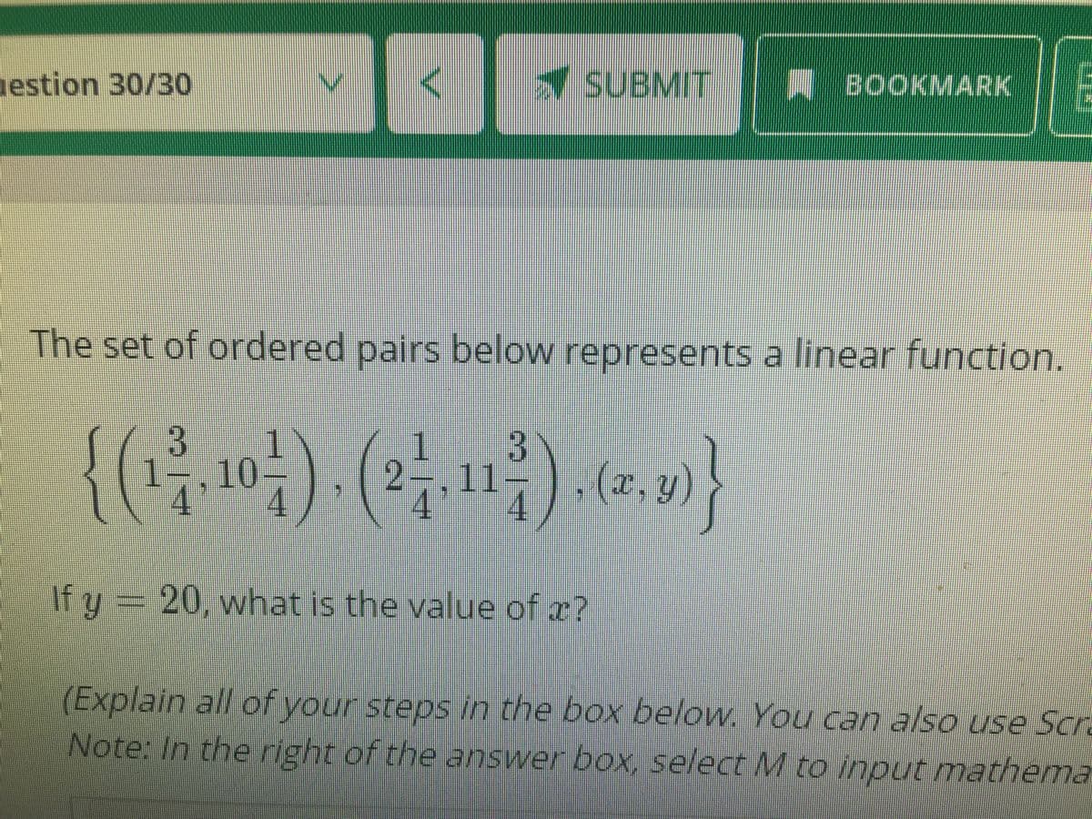 estion 30/30
SUBMIT
BOOKMARK
The set of ordered pairs below represents a linear function.
{() () -}
10-
11-
,(x, y)
If y = 20, what is the value of z?
(Explain all of your steps in the box below. You can also use Scr.
Note: In the right of the answer box, select M to input matherma
