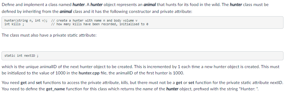 Define and implement a class named hunter. A hunter object represents an animal that hunts for its food in the wild. The hunter class must be
defined by inheriting from the animal class and it has the following constructor and private attribute:
hunter(string n, int v); // create a hunter with name n and body volume v
int kills ;
// how many kills have been recorded, initialised to e
The class must also have a private static attribute:
static int nextID ;
which is the unique animallD of the next hunter object to be created. This is incremented by 1 each time a new hunter object is created. This must
be initialized to the value of 1000 in the hunter.cpp file, the animallD of the first hunter is 1000.
You need get and set functions to access the private attribute, kills, but there must not be a get or set function for the private static attribute nextID.
You need to define the get_name function for this class which returns the name of the hunter object, prefixed with the string "Hunter: ".
