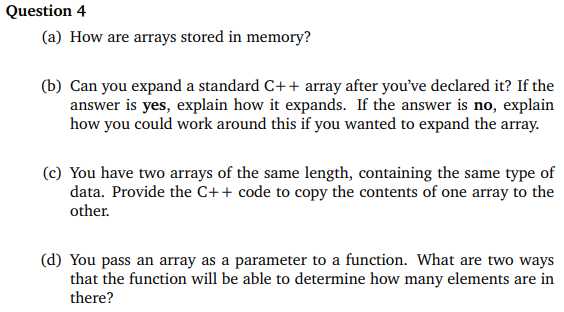 Question 4
(a) How are arrays stored in memory?
(b) Can you expand a standard C++ array after you've declared it? If the
answer is yes, explain how it expands. If the answer is no, explain
how you could work around this if you wanted to expand the array.
(c) You have two arrays of the same length, containing the same type of
data. Provide the C++ code to copy the contents of one array to the
other.
(d) You pass an array as a parameter to a function. What are two ways
that the function will be able to determine how many elements are in
there?
