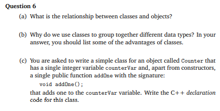 Question 6
(a) What is the relationship between classes and objects?
(b) Why do we use classes to group together different data types? In your
answer, you should list some of the advantages of classes.
(c) You are asked to write a simple class for an object called Counter that
has a single integer variable counterVar and, apart from constructors,
a single public function addOne with the signature:
void addOne () ;
that adds one to the counterVar variable. Write the C++ declaration
code for this class.
