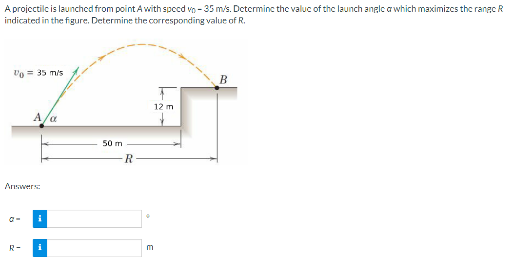 A projectile is launched from point A with speed vo = 35 m/s. Determine the value of the launch angle a which maximizes the range R
indicated in the figure. Determine the corresponding value of R.
Vo = 35 m/s
Answers:
a =
A
R=
i
i
α
50 m
R
0
m
12 m
B