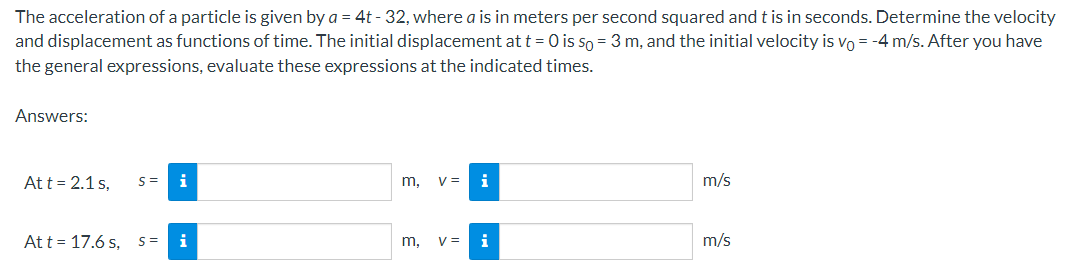 The acceleration of a particle is given by a = 4t - 32, where a is in meters per second squared and t is in seconds. Determine the velocity
and displacement as functions of time. The initial displacement at t = 0 is so = 3 m, and the initial velocity is vo= -4 m/s. After you have
the general expressions, evaluate these expressions at the indicated times.
Answers:
Att = 2.1 s.
S= i
Att 17.6s, S = i
m, V =
m, V =
i
m/s
m/s