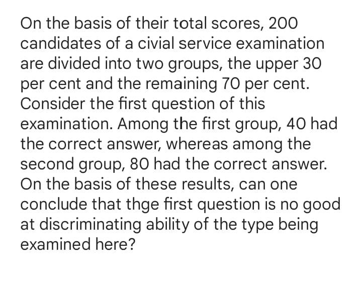 On the basis of their total scores, 200
candidates of a civial service examination
are divided into two groups, the upper 30
per cent and the remaining 70 per cent.
Consider the first question of this
examination. Among the first group, 40 had
the correct answer, whereas among the
second group, 80 had the correct answer.
On the basis of these results, can one
conclude that thge first question is no good
at discriminating ability of the type being
examined here?