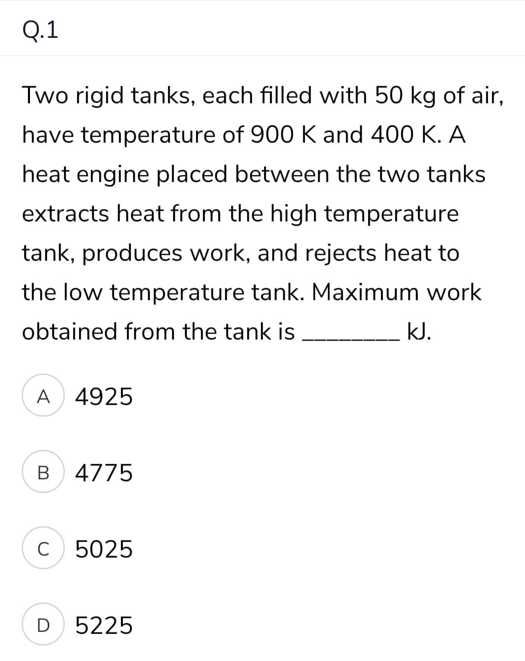 Q.1
Two rigid tanks, each filled with 50 kg of air,
have temperature of 900 K and 400 K. A
heat engine placed between the two tanks
extracts heat from the high temperature
tank, produces work, and rejects heat to
the low temperature tank. Maximum work
obtained from the tank is
kJ.
A 4925
В
4775
C
5025
D
5225

