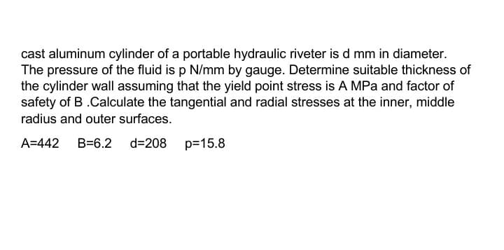 cast aluminum cylinder of a portable hydraulic riveter is d mm in diameter.
The pressure of the fluid is p N/mm by gauge. Determine suitable thickness of
the cylinder wall assuming that the yield point stress is A MPa and factor of
safety of B .Calculate the tangential and radial stresses at the inner, middle
radius and outer surfaces.
A=442
B=6.2
d=208 p=15.8
