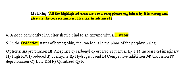 Matching (All the highlighted answers are wrong please exp lain why it is wrong and
give me the correct answer. Thanks, in advanced)
4. A good competitive inhibitor should bind to an enzyme with a T states.
5. In the Oxidation states ofhemoglobin, the iron ion is in the plane of the porphyrin ring.
Options: A) protonation B) Phosphate c) carbonyl d) ordered sequential E) T F) Increase G) imaginary
H) High KM I) reduced J) coenzyme K) Hydrogen bond L) Competitive inhibition M) Oxidation N)
deprotonation O) Low KM P) Quantized Q) R
