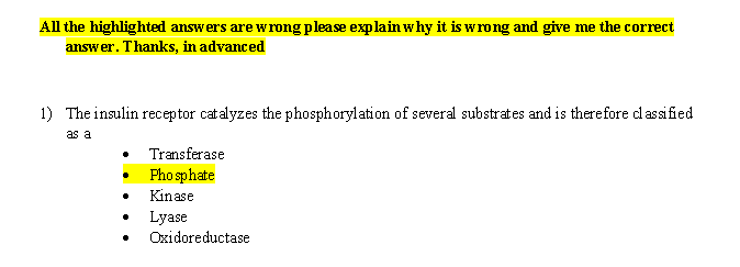 All the highlighted answers are wrong please explain why it is wrong and give me the correct
answer. Thanks, in advanced
1) The insulin receptor catalyzes the phosphorylation of several substrates and is therefore cd assified
as a
Transferase
Phosphate
Kinase
Lyase
Oxidoreductase
