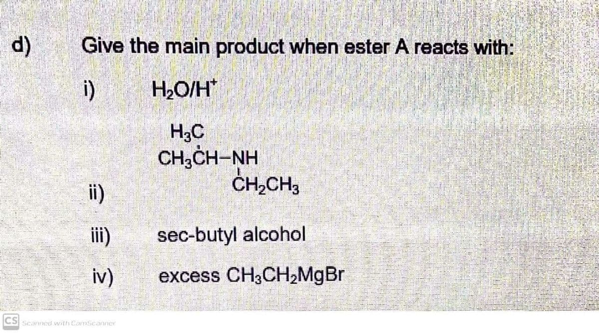d)
Give the main product when ester A reacts with:
i)
H2O/H*
H,C
CH,CH-NH
ČH,CH3
ii)
iii)
sec-butyl alcohol
iv)
excess CH3CH2M9B
Scanned with ComScanner
