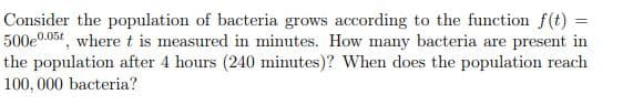 Consider the population of bacteria grows according to the function f(t) =
500e0.05t, where t is measured in minutes. How many bacteria are present in
the population after 4 hours (240 minutes)? When does the population reach
100, 000 bacteria?
