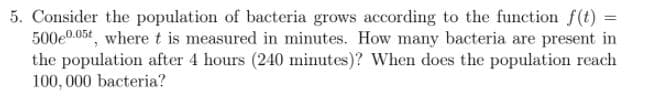5. Consider the population of bacteria grows according to the function f(t) =
500e0.05t, where t is measured in minutes. How many bacteria are present in
the population after 4 hours (240 minutes)? When does the population reach
100, 000 bacteria?
