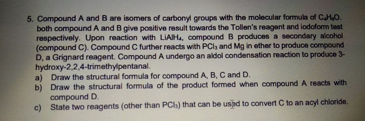 5. Compound A and B are isomers of carbonyl groups with the molecular formula of C.H,O.
both compound A and B give positive result towards the Tollen's reagent and iodoform test
respectively. Upon reaction with LIAIH4, compound B produces a secondary alcohol
(compound C). Compound C further reacts with PCI3 and Mg in ether to produce compound
D, a Grignard reagent. Compound A undergo an aldol condensation reaction to produce 3-
hydroxy-2,2,4-trimethylpentanal.
a) Draw the structural formula for compound A, B, C and D.
b) Draw the structural formula of the product formed when compound A reacts with
compound D.
c) State two reagents (other than PCI3) that can be used to convert C to an acyl chloride.
